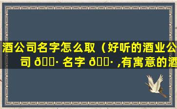 酒公司名字怎么取（好听的酒业公司 🕷 名字 🌷 ,有寓意的酒类公司起名大全）